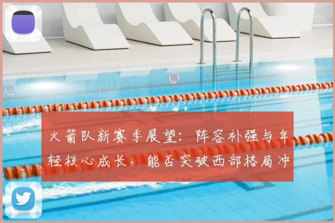 火箭队新赛季展望:阵容补强与年轻核心成长,能否突破西部格局冲击季后赛?
