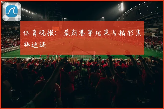 体育晚报：最新赛事结果与精彩集锦速递