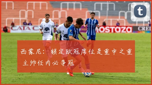 西蒙尼：锁定欧冠席位是重中之重 主帅任内必争冠