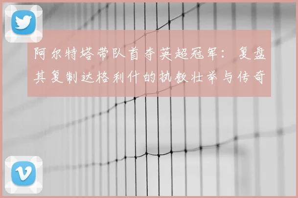 阿尔特塔带队首夺英超冠军：复盘其复制达格利什的执教壮举与传奇之路