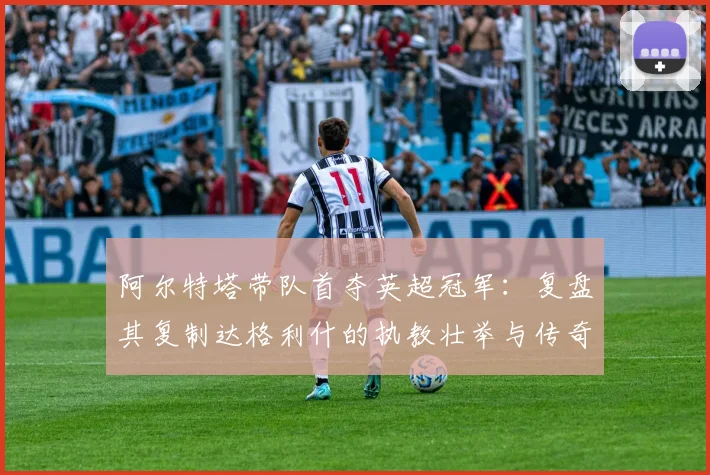 阿尔特塔带队首夺英超冠军：复盘其复制达格利什的执教壮举与传奇之路