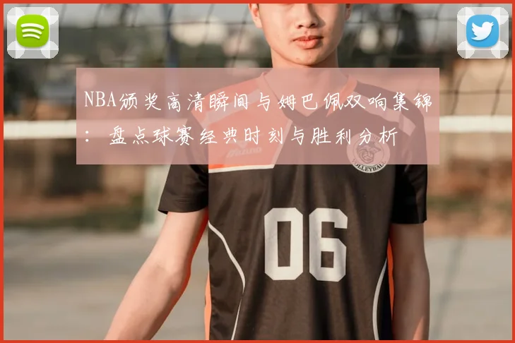 NBA颁奖高清瞬间与姆巴佩双响集锦:盘点球赛经典时刻与胜利分析