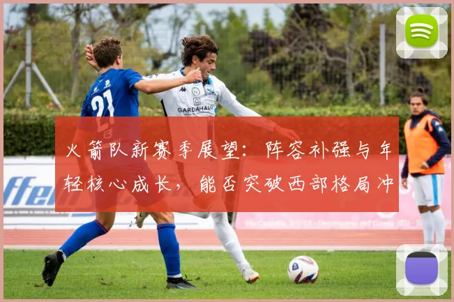 火箭队新赛季展望：阵容补强与年轻核心成长，能否突破西部格局冲击季后赛？