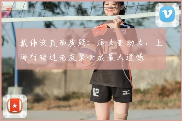 戴伟浚直面质疑：压力变动力，上海行错过老友聚会成最大遗憾